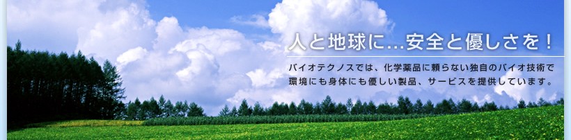 人と地球に…安全と優しさを！　バイオテクノスでは、科学殺菌に頼らない独自のバイオ技術で環境にも身体にも優しい製品、サービスを提供しています。